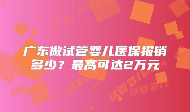 广东做试管婴儿医保报销多少?最高可达2万元