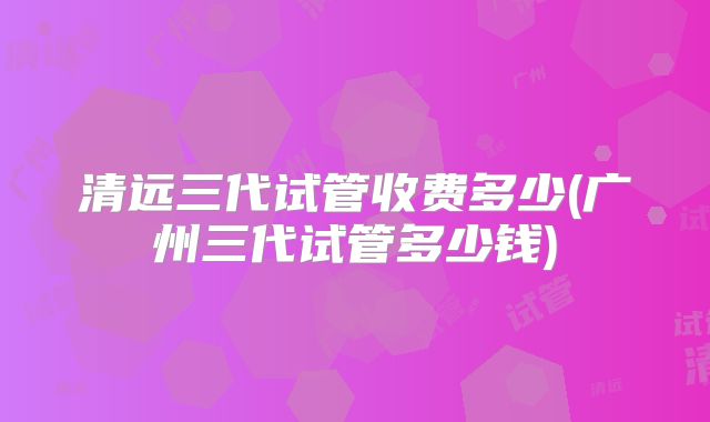 清远三代试管收费多少(广州三代试管多少钱)