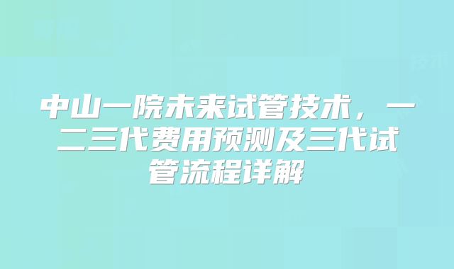 中山一院未来试管技术,一二三代费用预测及三代试管流程详解