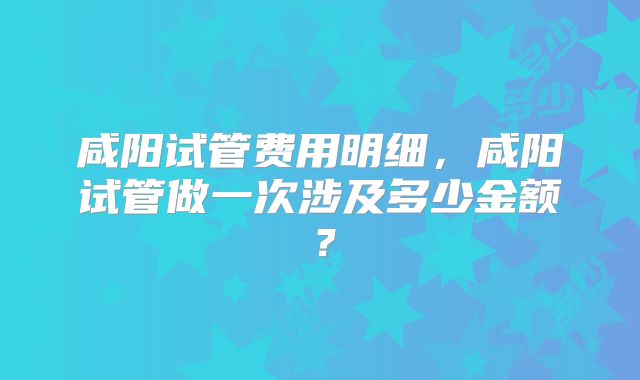 咸阳试管费用明细，咸阳试管做一次涉及多少金额？
