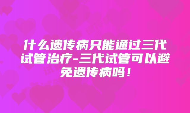 什么遗传病只能通过三代试管治疗-三代试管可以避免遗传病吗！