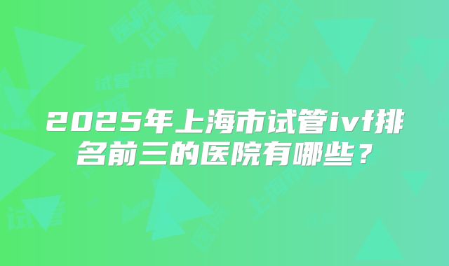 2025年上海市试管ivf排名前三的医院有哪些？