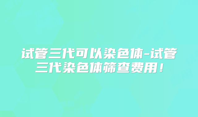 试管三代可以染色体-试管三代染色体筛查费用！