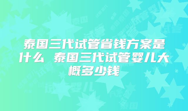 泰国三代试管省钱方案是什么 泰国三代试管婴儿大概多少钱