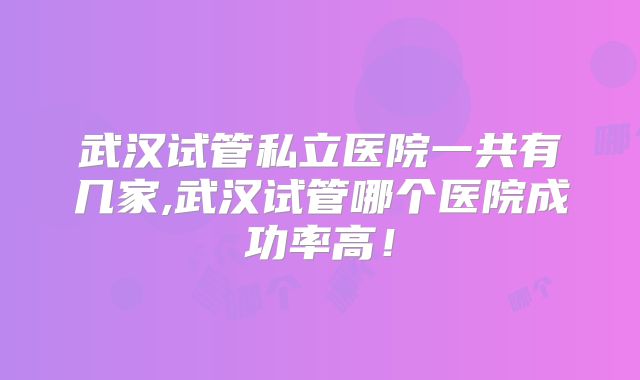 武汉试管私立医院一共有几家,武汉试管哪个医院成功率高！