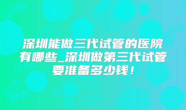 深圳能做三代试管的医院有哪些_深圳做第三代试管要准备多少钱！