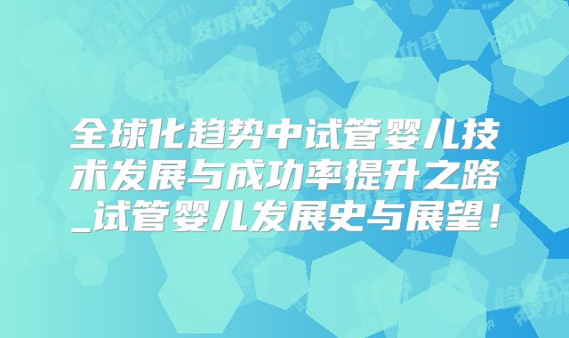 全球化趋势中试管婴儿技术发展与成功率提升之路_试管婴儿发展史与展望！