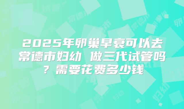 2025年卵巢早衰可以去常德市妇幼 做三代试管吗？需要花费多少钱