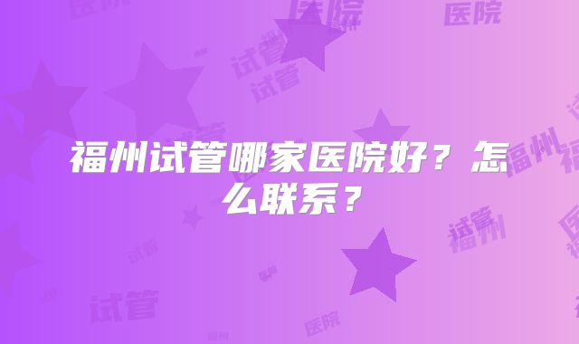 福州试管哪家医院好？怎么联系？