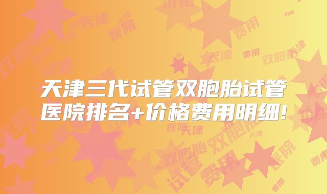天津三代试管双胞胎试管医院排名+价格费用明细!
