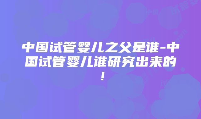 中国试管婴儿之父是谁-中国试管婴儿谁研究出来的！