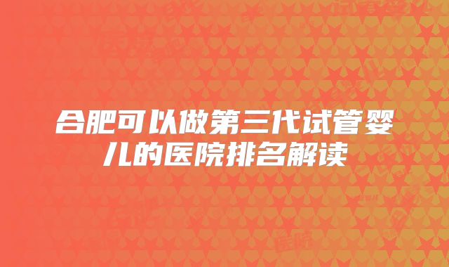 合肥可以做第三代试管婴儿的医院排名解读