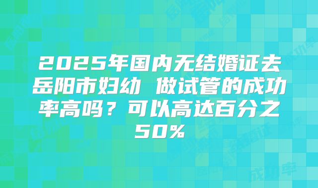 2025年国内无结婚证去岳阳市妇幼 做试管的成功率高吗?可以高达百分之50%