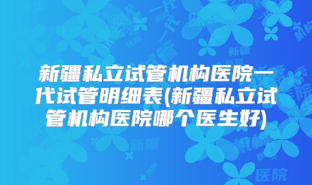 新疆私立试管机构医院一代试管明细表(新疆私立试管机构医院哪个医生好)