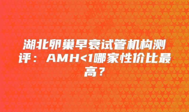 湖北卵巢早衰试管机构测评:AMH<1哪家性价比最高?