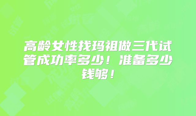 高龄女性找玛祖做三代试管成功率多少!准备多少钱够!