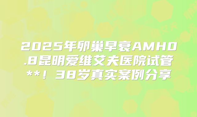 2025年卵巢早衰AMH0.8昆明爱维艾夫医院试管**！38岁真实案例分享
