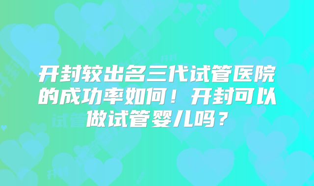 开封较出名三代试管医院的成功率如何!开封可以做试管婴儿吗?