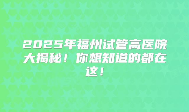 2025年福州试管高医院大揭秘！你想知道的都在这！