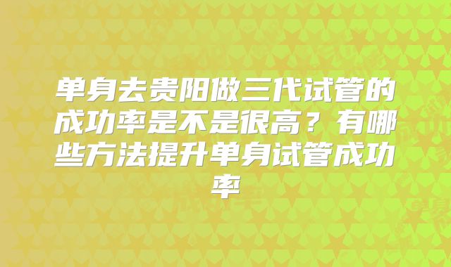 单身去贵阳做三代试管的成功率是不是很高?有哪些方法提升单身试管成功率