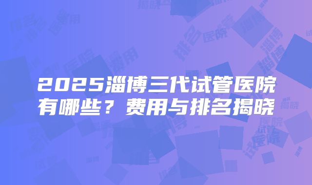2025淄博三代试管医院有哪些？费用与排名揭晓