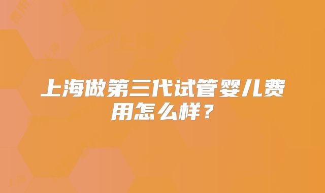 上海做第三代试管婴儿费用怎么样？