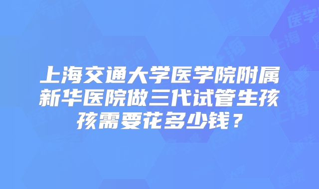 上海交通大学医学院附属新华医院做三代试管生孩孩需要花多少钱?