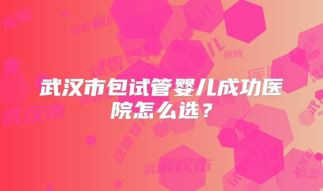 武汉市包试管婴儿成功医院怎么选?
