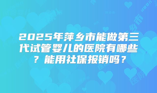 2025年萍乡市能做第三代试管婴儿的医院有哪些?能用社保报销吗?