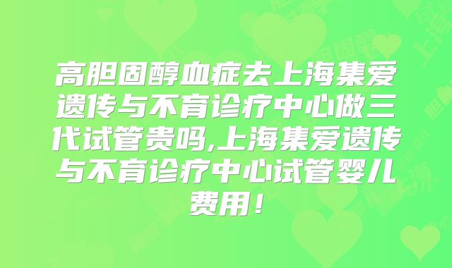 高胆固醇血症去上海集爱遗传与不育诊疗中心做三代试管贵吗,上海集爱遗传与不育诊疗中心试管婴儿费用！
