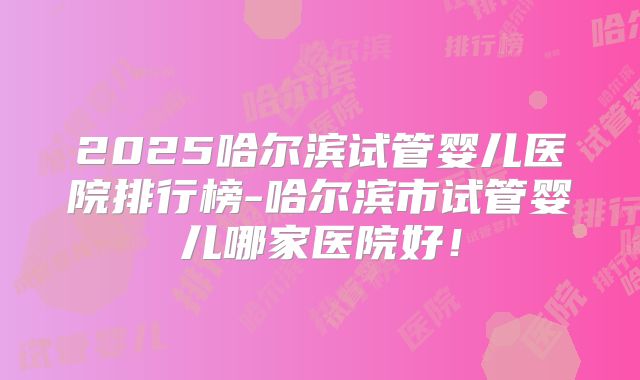 2025哈尔滨试管婴儿医院排行榜-哈尔滨市试管婴儿哪家医院好!