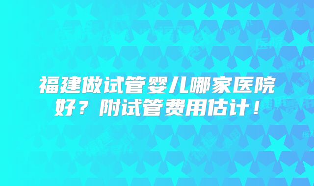福建做试管婴儿哪家医院好？附试管费用估计！