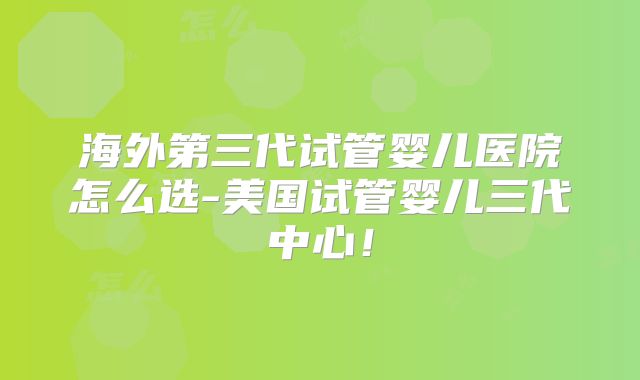 海外第三代试管婴儿医院怎么选-美国试管婴儿三代中心！