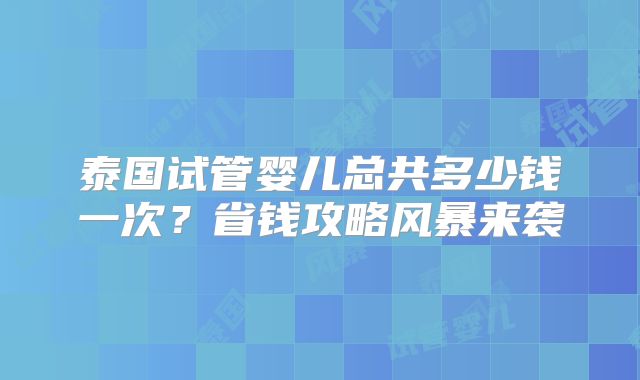 泰国试管婴儿总共多少钱一次?省钱攻略风暴来袭