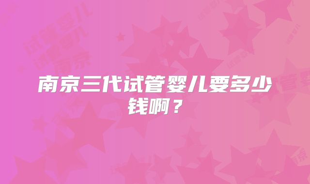 南京三代试管婴儿要多少钱啊？
