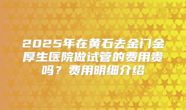 2025年在黄石去金门金厚生医院做试管的费用贵吗？费用明细介绍