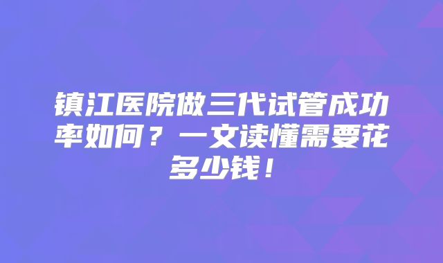 镇江医院做三代试管成功率如何？一文读懂需要花多少钱！