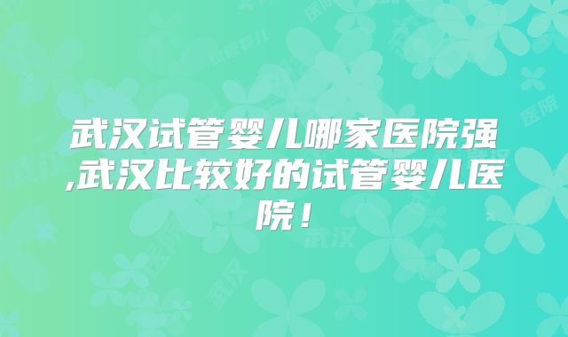 武汉试管婴儿哪家医院强,武汉比较好的试管婴儿医院！