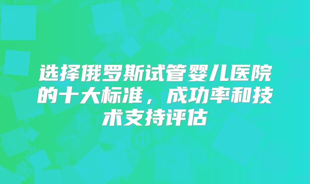 选择俄罗斯试管婴儿医院的十大标准,成功率和技术支持评估