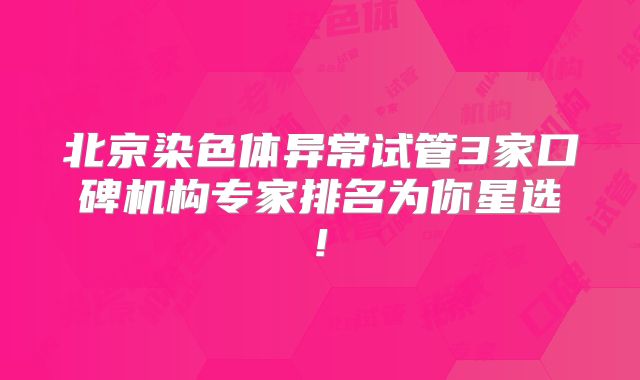 北京染色体异常试管3家口碑机构专家排名为你星选!
