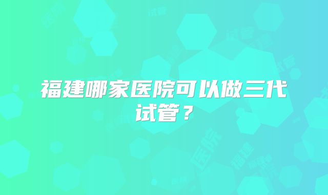 福建哪家医院可以做三代试管？