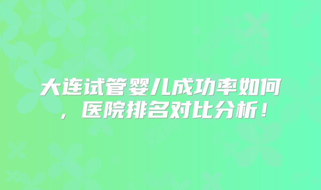 大连试管婴儿成功率如何，医院排名对比分析！
