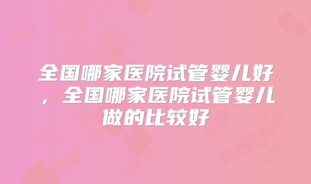 全国哪家医院试管婴儿好，全国哪家医院试管婴儿做的比较好