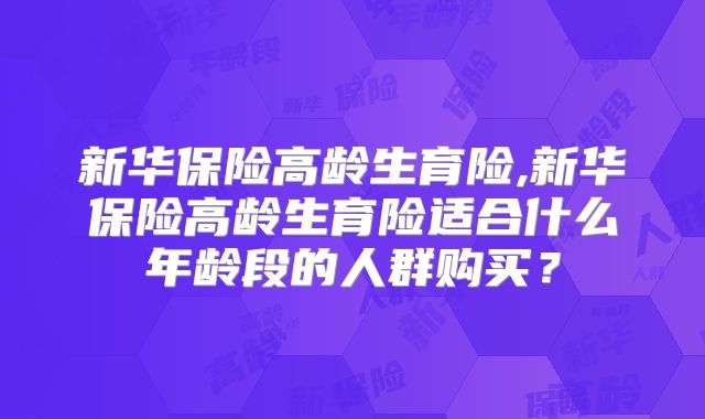 新华保险高龄生育险,新华保险高龄生育险适合什么年龄段的人群购买?