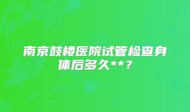 南京鼓楼医院试管检查身体后多久**？