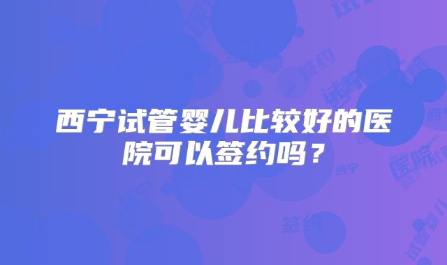 西宁试管婴儿比较好的医院可以签约吗？