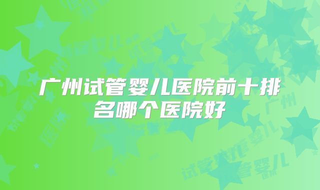 广州试管婴儿医院前十排名哪个医院好