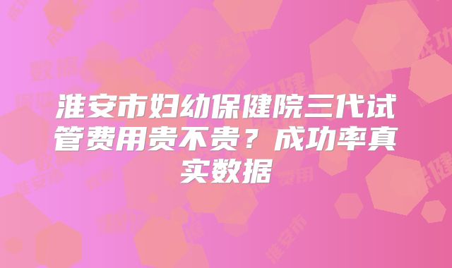 淮安市妇幼保健院三代试管费用贵不贵?成功率真实数据