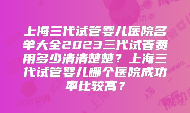 上海三代试管婴儿医院名单大全2023三代试管费用多少清清楚楚？上海三代试管婴儿哪个医院成功率比较高？