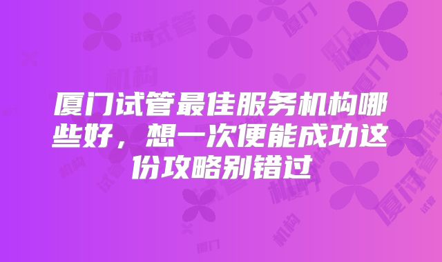 厦门试管最佳服务机构哪些好，想一次便能成功这份攻略别错过
